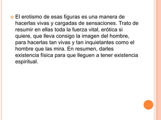    El erotismo de esas figuras es una manera de
    hacerlas vivas y cargadas de sensaciones. Trato de
    resumir en ellas toda la fuerza vital, erótica si
    quiere, que lleva consigo la imagen del hombre,
    para hacerlas tan vivas y tan inquietantes como el
    hombre que las mira. En resumen, darles
    existencia física para que lleguen a tener existencia
    espiritual.
 