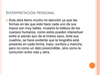 INTERPRETACIÓN PERSONAL
   Esta obra llamo mucho mi atención ya que las
    formas en las que este hace cada uno de sus
    trazos son muy bellas, muestra la belleza de los
    cuerpos humanos, como estos pueden interactuar
    entre si siendo aun de el mismo sexo, Ante sus
    cuadros, se hace evidente que la biografía está
    presente en cada forma, trazo, sombra y mancha,
    pero no como un dato prescindible, sino como la
    comunión entre vida y obra.
 