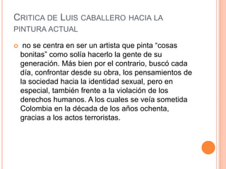 CRITICA DE LUIS CABALLERO HACIA LA
PINTURA ACTUAL

    no se centra en ser un artista que pinta “cosas
    bonitas” como solía hacerlo la gente de su
    generación. Más bien por el contrario, buscó cada
    día, confrontar desde su obra, los pensamientos de
    la sociedad hacia la identidad sexual, pero en
    especial, también frente a la violación de los
    derechos humanos. A los cuales se veía sometida
    Colombia en la década de los años ochenta,
    gracias a los actos terroristas.
 