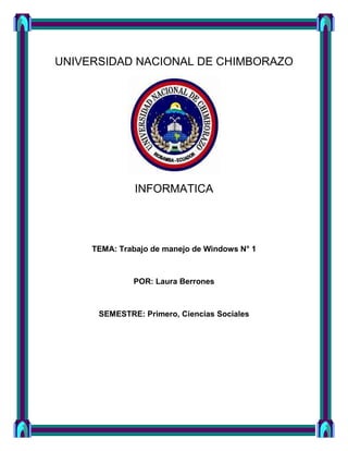 UNIVERSIDAD NACIONAL DE CHIMBORAZO

INFORMATICA

TEMA: Trabajo de manejo de Windows N° 1

POR: Laura Berrones

SEMESTRE: Primero, Ciencias Sociales

 