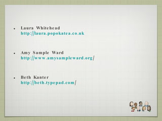 Laura Whitehead http://laura.popokatea.co.uk Amy Sample Ward http://www.amysampleward.org / Beth Kanter http://beth.typepad.com / 
