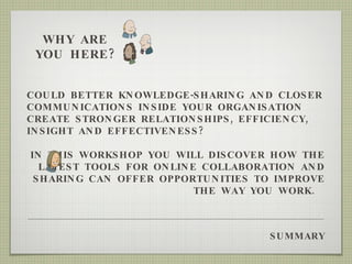 SUMMARY COULD BETTER KNOWLEDGE-SHARING AND CLOSER COMMUNICATIONS INSIDE YOUR ORGANISATION CREATE STRONGER RELATIONSHIPS, EFFICIENCY, INSIGHT AND EFFECTIVENESS?  IN THIS WORKSHOP YOU WILL DISCOVER HOW THE LATEST TOOLS FOR ONLINE COLLABORATION AND SHARING CAN OFFER OPPORTUNITIES TO IMPROVE THE WAY YOU WORK.  WHY ARE YOU HERE? 