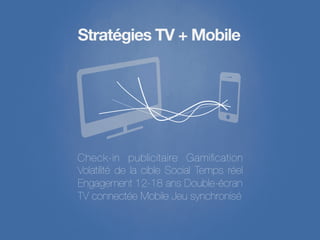 Stratégies TV + Mobile




Check-in publicitaire Gamiﬁcation
Volatilité de la cible Social Temps réel
Engagement 12-18 ans Double-écran 
TV connectée Mobile Jeu synchronisé
 