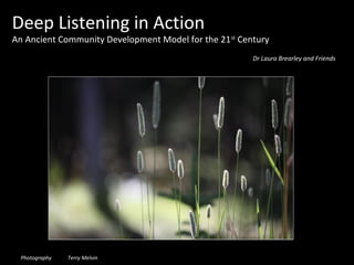 Deep Listening in Action
An Ancient Community Development Model for the 21 st Century
                                                        Dr Laura Brearley and Friends




  Photography   Terry Melvin
 