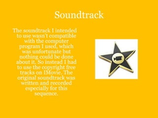 Soundtrack
The soundtrack I intended
 to use wasn’t compatible
    with the computer
  program I used, which
   was unfortunate but
  nothing could be done
 about it. So instead I had
 to use the copyright free
  tracks on IMovie. The
 original soundtrack was
   written and recorded
     especially for this
         sequence.
 