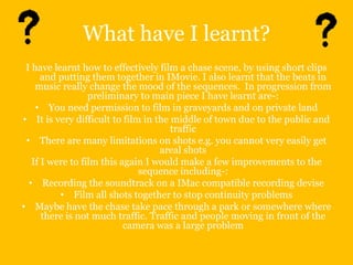 What have I learnt?
 I have learnt how to effectively film a chase scene, by using short clips
      and putting them together in IMovie. I also learnt that the beats in
    music really change the mood of the sequences. In progression from
                  preliminary to main piece I have learnt are-:
    • You need permission to film in graveyards and on private land
• It is very difficult to film in the middle of town due to the public and
                                      traffic
 • There are many limitations on shots e.g. you cannot very easily get
                                   areal shots
   If I were to film this again I would make a few improvements to the
                              sequence including-:
  • Recording the soundtrack on a IMac compatible recording devise
          • Film all shots together to stop continuity problems
• Maybe have the chase take pace through a park or somewhere where
      there is not much traffic. Traffic and people moving in front of the
                           camera was a large problem
 