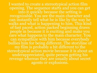 I wanted to create a stereotypical action film
  opening. The sequence starts and you can get
       into it quickly because the setting is
  recognizable. You see the main character and
 can instantly tell what he is like by the way he
 walks and what is happening to him. This kind
  of fast paced, action packed beginning draws
  people in because it is exciting and make you
 care what happens to the main character. You
  can sympathize with him because everybody
 bullies him for being different. The storyline of
     my film is probably a bit different to the
stereotypical action movie because it is about an
   underappreciated, quite person getting his
 revenge whereas they are usually about secret
                agents or explosions.
 