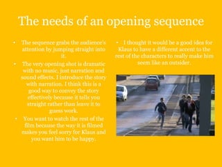 The needs of an opening sequence
•  The sequence grabs the audience’s       • I thought it would be a good idea for
   attention by jumping straight into       Klaus to have a different accent to the
                     it.                  rest of the characters to really make him
• The very opening shot is dramatic                 seem like an outsider.
    with no music, just narration and
   sound effects. I introduce the story
     with narration. I think this is a
      good way to convey the story
      effectively because it tells you
     straight rather than leave it to
                guess work.
 • You want to watch the rest of the
    film because the way it is filmed
   makes you feel sorry for Klaus and
        you want him to be happy.
 