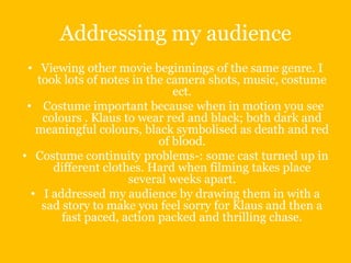 Addressing my audience
 • Viewing other movie beginnings of the same genre. I
   took lots of notes in the camera shots, music, costume
                              ect.
 • Costume important because when in motion you see
    colours . Klaus to wear red and black; both dark and
   meaningful colours, black symbolised as death and red
                           of blood.
• Costume continuity problems-: some cast turned up in
      different clothes. Hard when filming takes place
                     several weeks apart.
  • I addressed my audience by drawing them in with a
    sad story to make you feel sorry for Klaus and then a
        fast paced, action packed and thrilling chase.
 