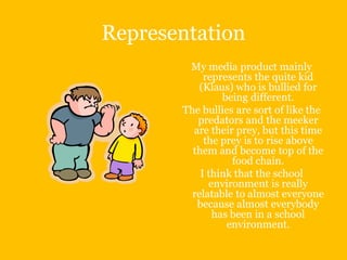 Representation
        My media product mainly
            represents the quite kid
           (Klaus) who is bullied for
                being different.
       The bullies are sort of like the
          predators and the meeker
         are their prey, but this time
            the prey is to rise above
         them and become top of the
                  food chain.
           I think that the school
             environment is really
         relatable to almost everyone
          because almost everybody
              has been in a school
                 environment.
 