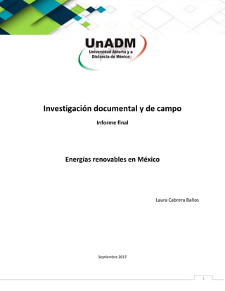 Universidad abierta y a distancia de mexico (UnADM)
1
Investigación documental y de campo
Informe final
Energías renovables en México
Laura Cabrera Baños
Septiembre 2017
 