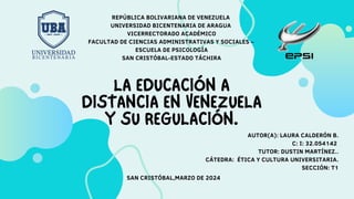 LA EDUCACIÓN A
DISTANCIA EN VENEZUELA
Y SU REGULACIÓN.
REPÚBLICA BOLIVARIANA DE VENEZUELA
UNIVERSIDAD BICENTENARIA DE ARAGUA
VICERRECTORADO ACADÉMICO
FACULTAD DE CIENCIAS ADMINISTRATIVAS Y SOCIALES –
ESCUELA DE PSICOLOGÍA
SAN CRISTÓBAL-ESTADO TÁCHIRA
AUTOR(A): LAURA CALDERÓN B.
C: I: 32.054142
TUTOR: DUSTIN MARTÍNEZ..
CÁTEDRA: ÉTICA Y CULTURA UNIVERSITARIA.
SECCIÓN: T1
SAN CRISTÓBAL,MARZO DE 2024
 