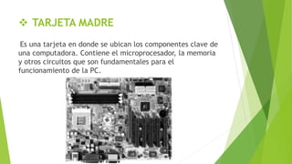  TARJETA MADRE
Es una tarjeta en donde se ubican los componentes clave de
una computadora. Contiene el microprocesador, la memoria
y otros circuitos que son fundamentales para el
funcionamiento de la PC.
 