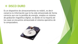  DISCO DURO
Es un dispositivo de almacenamiento no volátil, es decir
conserva la información que le ha sido almacenada de forma
correcta aun con la perdida de energía, emplea un sistema
de grabación magnética digital, es donde en la mayoría de
los casos se encuentra almacenado el sistema operativo de
la computadora.
 
