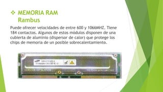  MEMORIA RAM
Rambus
Puede ofrecer velocidades de entre 600 y 1066MHZ. Tiene
184 contactos. Algunos de estos módulos disponen de una
cubierta de aluminio (dispersor de calor) que protege los
chips de memoria de un posible sobrecalentamiento.
 