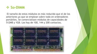  So-DIMM
El tamaño de estos módulos es más reducido que el de los
anteriores ya que se emplean sobre todo en ordenadores
portátiles. Se comercializan módulos de capacidades de
512MB y 1GB. Los hay de 100, 144 y 200 contactos.
 