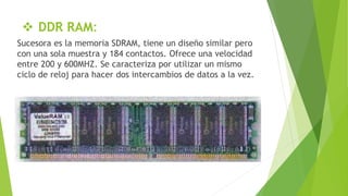  DDR RAM:
Sucesora es la memoria SDRAM, tiene un diseño similar pero
con una sola muestra y 184 contactos. Ofrece una velocidad
entre 200 y 600MHZ. Se caracteriza por utilizar un mismo
ciclo de reloj para hacer dos intercambios de datos a la vez.
 