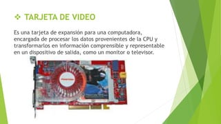  TARJETA DE VIDEO
Es una tarjeta de expansión para una computadora,
encargada de procesar los datos provenientes de la CPU y
transformarlos en información comprensible y representable
en un dispositivo de salida, como un monitor o televisor.
 