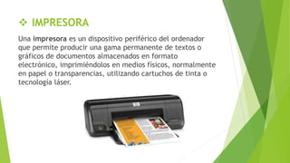  IMPRESORA
Una impresora es un dispositivo periférico del ordenador
que permite producir una gama permanente de textos o
gráficos de documentos almacenados en formato
electrónico, imprimiéndolos en medios físicos, normalmente
en papel o transparencias, utilizando cartuchos de tinta o
tecnología láser.
 