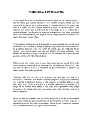 TECNOLOGIA E INFORMATICA
La tecnología actual se ha apoderado de varios aspectos de nuestras vidas, lo
cual ha hecho que nuestra interacción con nuestros amigos, familia sea más
impersonal; ya que no es lo mismo enviar un mensaje diciendo “te quiero” que
tocar a la puerta de esa persona especial y darle un caluroso abrazo. Nos
podemos dar cuenta que la influencia de la tecnología si no se enfoca de la
manera adecuada nos llenaran de aspectos muy negativos que hasta nos podría
llevar a la deshumanización, nos alejarán de las otras personas convirtiendo todo
nuestro tiempo en tiempo virtual.
Por el contrario si hacemos de la tecnología un aliado nuestro, nos servirá como
herramienta para optimizar el tiempo y dejarnos mayor espacio para compartir con
las personas cercanas. Hay que tener en cuenta que las máquinas fueron
creadas como herramientas para que nos faciliten el trabajo cotidiano y nos
recreen no olvidando la sana convivencia con las personas de nuestro entorno,
que nos permiten una vida más saludable.
Todos hemos oído hablar sobre la vida, algunos piensan que surgió de la nada,
otros en cambio creen que Dios es el que nos ha dado ésta. No importa quien
haya sido el autor de la vida, lo importante es que si la tenemos la debemos de
cuidar, porque vida nada más es una.
Poseemos solo una, es cierto y si tenemos muy claro eso ¿por qué no la
valoramos lo suficiente? Nos vivimos quejando porque no nos pagaron a tiempo y
nos perdimos el concierto, lloramos y nos enojamos si nuestros padres no nos
dejan salir, si no pudimos arreglarnos el cabello, pensamos en acabarla si la
pareja de los sueños sacó tijeras y nos cortó. En fin perdemos más tiempo
pensando en las cosas malas que nos suceden que en lo maravilloso que hay a
nuestro alrededor.
Varias de nuestras actitudes que asumimos están mal y no nos damos cuenta.
Hay muchas cosas que podemos hacer para que tengamos un mundo mejor, en el
que pudiéramos vivir tranquilos, en armonía y que no somos conscientes que esas
cosas hacen la diferencia para lograr una sociedad feliz.
 