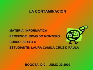 LA CONTAMINACION MATERIA: INFORMATICA PROFESOR: RICARDO MONTERO CURSO :SEXTO C ESTUDIANTE: LAURA CAMILA CRUZ D PAULA BOGOTA  D.C.  JULIO 30 2009 
