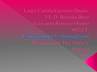 Laura Camila Guzmán Duarte I.E.D  Brasilia BosaGiovanni Romero Osorio  802 J.T. Lauracamilita.1@hotmail.comPresentación  Día Amor Y Amistad 2011 