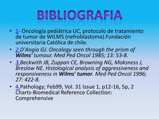 • 1- Oncología pediátrica UC, protocolo de tratamiento
  de tumor de WILMS (nefroblastoma).Fundación
  universitaria Católica de chile.
• 2.D'Angio GJ. Oncology seen through the prism of
  Wilms' tumour. Med Ped Oncol 1985; 13: 53-8.
• 3.Beckwith JB, Zuppan CE, Browning NG, Moksness J,
  Breslow NE. Histological analysis of aggressiveness and
  responsiveness in Wilms' tumor. Med Ped Oncol 1996;
  27: 422-8.
• 4.Pathology; Feb99, Vol. 31 Issue 1, p12-16, 5p, 2
  Charts-Biomedical Reference Collection:
  Comprehensive
 