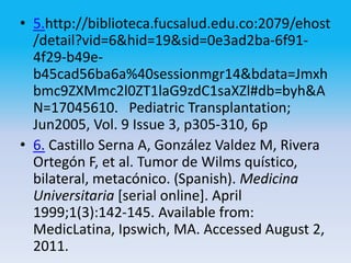 • 5.http://biblioteca.fucsalud.edu.co:2079/ehost
  /detail?vid=6&hid=19&sid=0e3ad2ba-6f91-
  4f29-b49e-
  b45cad56ba6a%40sessionmgr14&bdata=Jmxh
  bmc9ZXMmc2l0ZT1laG9zdC1saXZl#db=byh&A
  N=17045610. Pediatric Transplantation;
  Jun2005, Vol. 9 Issue 3, p305-310, 6p
• 6. Castillo Serna A, González Valdez M, Rivera
  Ortegón F, et al. Tumor de Wilms quístico,
  bilateral, metacónico. (Spanish). Medicina
  Universitaria [serial online]. April
  1999;1(3):142-145. Available from:
  MedicLatina, Ipswich, MA. Accessed August 2,
  2011.
 