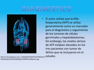 • El autor señala que la Alfa-
                                                     fetoproteína (AFP) se utiliza
                                                     generalmente como un marcador
                                                     para el diagnóstico y seguimiento
                                                     de los tumores de células
                                                     germinales y hepatoblastomas.
                                                     Sin embargo, los niveles séricos
                                                     de AFP estaban elevados en los
                                                     tres pacientes con tumor de
                                                     Wilms que se incluyeron en el
http://1.bp.blogspot.com/_nbADpD65WD4/S73tT4tKkJI/AA estudio.
AAAAAAajU/Nv3sOWBDJgI/s1600/RenalRepair2.jpg
 
