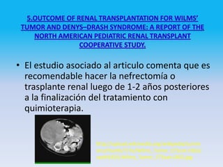 • El estudio asociado al articulo comenta que es
  recomendable hacer la nefrectomía o
  trasplante renal luego de 1-2 años posteriores
  a la finalización del tratamiento con
  quimioterapia.


                   http://upload.wikimedia.org/wikipedia/comm
                   ons/thumb/7/7e/Wilms_Tumor_CTScan.OGG/
                   seek%3D3-Wilms_Tumor_CTScan.OGG.jpg
 