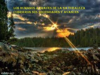 Los humanos a traves de la na turaleza
           cubrieron sus necesidades y avances




alofotos.com
 