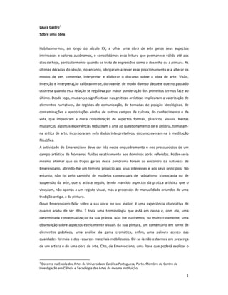 Laura Castro1
Sobre uma obra


Habituámo-nos, ao longo do século XX, a olhar uma obra de arte pelos seus aspectos
intrínsecos e valores autónomos, e consolidámos essa leitura que permanece válida até aos
dias de hoje, particularmente quando se trata de expressões como o desenho ou a pintura. As
últimas décadas do século, no entanto, obrigaram a rever esse posicionamento e a alterar os
modos de ver, comentar, interpretar e elaborar o discurso sobre a obra de arte. Visão,
intenção e interpretação calibravam-se, doravante, de modo diverso daquele que no passado
ocorrera quando esta relação se regulava por maior ponderação dos primeiros termos face ao
último. Desde logo, mudanças significativas nas práticas artísticas implicaram a valorização de
elementos narrativos, de registos de comunicação, de tomadas de posição ideológicas, de
contaminações e apropriações vindas de outros campos da cultura, do conhecimento e da
vida, que impediram a mera consideração de aspectos formais, plásticos, visuais. Nestas
mudanças, algumas experiências reduziram a arte ao questionamento de si própria, tornaram-
na crítica de arte, incorporaram nela dados interpretativos, circunscreveram-na à meditação
filosófica.
A actividade de Emerenciano deve ser lida neste enquadramento e nos pressupostos de um
campo artístico de fronteiras fluidas relativamente aos domínios atrás referidos. Poder-se-ia
mesmo afirmar que os traços gerais deste panorama foram ao encontro da natureza de
Emerenciano, abrindo-lhe um terreno propício aos seus interesses e aos seus princípios. No
entanto, não foi pelo caminho de modelos conceptuais de radicalismo iconoclasta ou de
suspensão da arte, que o artista seguiu, tendo mantido aspectos da prática artística que o
vinculam, não apenas a um registo visual, mas a processos de manualidade oriundos de uma
tradição antiga, a da pintura.
Ouvir Emerenciano falar sobre a sua obra, no seu atelier, é uma experiência elucidativa de
quanto acaba de ser dito. É toda uma terminologia que está em causa e, com ela, uma
determinada conceptualização da sua prática. Não lhe ouviremos, ou muito raramente, uma
observação sobre aspectos estritamente visuais da sua pintura, um comentário em torno de
elementos plásticos, uma análise da gama cromática, enfim, uma palavra acerca das
qualidades formais e dos recursos materiais mobilizados. Dir-se-ia não estarmos em presença
de um artista e de uma obra de arte. Cito, de Emerenciano, uma frase que poderá explicar o



1
  Docente na Escola das Artes da Universidade Católica Portuguesa, Porto. Membro do Centro de
Investigação em Ciência e Tecnologia das Artes da mesma instituição.

                                                                                                1
 