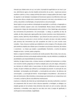 intervalo que medeia entre um eu e um outro. A privação do significado era um risco e, por
isso, adivinhava-se agora uma das relações estruturantes da sua obra – aquela que procura
equilibrar o dentro e o fora, o espaço intimista (da cripta) e o espaço público (da nave), o lugar
do segredo e o da revelação. A produção de Emerenciano apoia-se nos diferentes meios que
lhe permitem afinar a relação entre o domínio do pessoal e o do social, o do indivíduo e o do
artista, o da prisão e o da libertação, o do pensamento e o da comunicação.
Neste trajecto, em que se adensa a interpelação do espectador e o confronto, a imaginação e a
criação de símbolos surgiram como uma inevitabilidade. Muitos desses símbolos abordam
precisamente o tópico do relacionamento entre o dentro e o fora. Desde logo, pela presença
dos instrumentos do pensamento e da comunicação – a cabeça, os aparelhos da fala, da
audição, do olhar; depois pelo registo gráfico dos circuitos inerentes a esse relacionamento –
espirais, novelos, labirintos, fitas de Moebius – que colocam em cena o percurso, o caminho, a
errância, a procura, os actos do ir e do vir, do ficar e do partir, do estar e do voltar; também
pela presença dos instrumentos que são susceptíveis de cortar ou curto circuitar essas
conexões – facas, tesouras e pistolas que estabelecem cortes cirúrgicos e fins abruptos; ainda
pela existência simbólica dos nódulos que se interpõem nos processos relacionais, de mistério
e secretismo – as chaves que aludem a possibilidades; finalmente, a escrita de palavras
dirigidas ao outro – convites, apelos, perguntas…
Radica a criação de símbolos na consciência do mundo presente. Não se trata, mais uma vez,
de essencialismos formais ou da redução estética de ideias, mas de simbolizar as condições da
possibilidade ou da impossibilidade da comunicação.
Sublinhei, há algum tempo atrás, a tristeza inerente ao trabalho de Emerenciano e o artista,
num encontro recente, perguntava se haveria condições para uma arte alegre, reforçando o
seu interesse em reflectir sobre o nosso tempo, em não ser indiferente ao que se passa no
mundo, em gerar símbolos que reflictam as contradições do presente. A construção de uma
identidade – de hesitações e de afirmações –, a construção de uma cultura – de silêncios e de
comunicações –, a construção da história – de personagens e de problemas –, são centrais na
obra de Emerenciano. Obra dramática e dramatúrgica que testemunha um compromisso com
o mundo e, ao fazê-lo, põe em cena diferentes interlocutores.
A pintura e o desenho são meios da sua materialização mas não são já suficientes; a escrita é
um componente vital; tal como é vital o discurso expositivo, a montagem, os diálogos e as
relações geradas em tal contexto. Estes elementos não vivem uns sem os outros, todos são
necessários e entendidos como peças de uma obra com vista à criação de significado, à
clarificação de intencionalidade, à legibilidade.



                                                                                                3
 