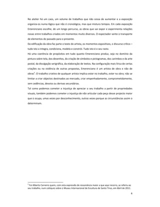 No atelier há um caos, um volume de trabalhos que não cessa de aumentar e a exposição
organiza-os numa lógica que não é cronológica, mas que mistura tempos. Em cada exposição
Emerenciano escolhe, de um longo percurso, as obras que vai expor e experimenta relações
novas entre trabalhos criados em momentos muito diversos. O espectador sente o transporte
de elementos do passado para o presente.
Da edificação da obra faz parte o texto do artista, os momentos expositivos, o discurso crítico –
tudo isto a integra, condiciona, modela e constrói. Tudo isto é o seu rasto.
Há uma coerência de propósitos em tudo quanto Emerenciano produz, seja no domínio da
pintura sobre tela, dos desenhos, da criação de símbolos e pictogramas, dos carimbos e da arte
postal, da divulgação serigráfica, da elaboração de textos. Na configuração mais lírica de certas
criações ou na violência de outras propostas, Emerenciano é um artista de obra e não de
obras2. O trabalho criativo de qualquer artista implica estar no trabalho, estar na obra; não se
limitar a criar objectos destinados ao mercado, criar empenhadamente, comprometidamente,
sem cedências, desvios ou derivas secundárias.
Tal como podemos cometer a injustiça de apreciar o seu trabalho a partir de propriedades
visuais, também podemos cometer a injustiça de não articular cada peça desse projecto maior
que o ocupa, umas vezes por desconhecimento, outras vezes porque as circunstâncias assim o
determinam.




2
 Foi Alberto Carneiro quem, com esta expressão de ressonância maior a que aqui recorro, se referiu ao
seu trabalho, num colóquio sobre o Museu Internacional de Escultura de Santo Tirso, em Abril de 2011.

                                                                                                    4
 