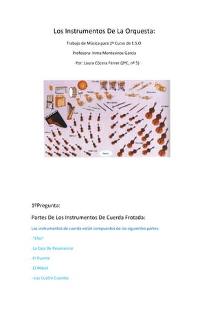                         Los Instrumentos De La Orquesta:                      Trabajo de Música para 2º Curso de E.S.O                                           Profesora: Inma Montesinos García                                             Por: Laura Cócera Ferrer (2ºC, nº 5)             1ºPregunta: Partes De Los Instrumentos De Cuerda Frotada: Los instrumentos de cuerda están compuestos de las siguientes partes: -
Efes
 -La Caja De Resonancia -El Puente -El Mástil  --Las Cuatro Cuerdas                                             -El Mástil    -Las Clavijas -Barbada (en el caso del violín y la viola) ->Las vibraciones de las cuerdas se transmiten a través del puente hacia el interior de la caja de resonancia, modificando y amplificando su sonido <- Partes Del Arco: -Punta -Cerdas -Talón -Tornillo -Vara     Características De Las Cuerdas: -Cuanto mayor sea la longitud de una cuerda más grave es su sonido. -Cuanto más gruesa es la cuerda más grave es su sonido. -Cuanto más tensa está una cuerda más agudo es su sonido. Todos los instrumentos de cuerda frotada cuentan con un arco. -En el violín el arco es largo y fino -En el contrabajo es corto y grueso. Instrumentos de cuerda frotada:  -Contrabajo  -Erhu  -Monocordio  -Octabajo  -Organistrum  -Rabel (instrumento tradicional de la península ibérica y partes de América latina)  -Sarangi  -Sinfonía  -Viola  -Viola da gamba  -Viola de amor (también conocida como viola d'amore en italiano o viola d'amour en francés)  -Violín  -Violoncello  -Zanfona (también llamada cinfonía, zanfoña y zampoña) Enlaces: -2ºmovimiento del Concierto en Fa menor de Johann Sebastian Bach (1685-1750): http://www.youtube.com/watch?v=ht2vszKTaCU&feature=player_embedded#  -1º movimiento del Concierto para dos violines de Johann Sebastian Bach: http://www.youtube.com/watch?v=jqJawGz7tPg&feature=player_embedded#  -Violín Hip-Hop: http://www.youtube.com/watch?v=36Xt-XeWnHM&feature=player_embedded# 2º Pregunta: Tipos De Embocadura De Los Instrumentos De Madera: -Lengüeta doble  -Embocadura en bisel -Lengüeta simple Lengüeta doble: -Oboe     -Corno Inglés   -Fagot     -Contrafagot    Embocadura en bisel -Flautín    -Flauta Travesera   Lengüeta simple -Saxofón -Clarinete Enlace: -Viento Madera II Aux Bords Du Torrent Eugene Bozza Festival Internacional de Flautistas Peru 2009: http://www.youtube.com/watch?v=x9NWhQSuUac  3º Pregunta: Cual Es La Virtud Más Característica De Los Instrumentos De Metal: Los instrumentos de viento metal, se denominan así por estar construidos con este material. Los 
metales
 reúnen una serie de cualidades que hacen que el sonido resultante sea realmente brillante.  Todos ellos están compuestos de un tubo de forma cilíndrica que se enrolla sobre sí mismo. Su boquilla tiene la forma de un embudo, y son los labios del instrumentista quiénes realizan la función de lengüetas. Una de sus virtudes más característica es la flexibilidad o gran variedad sonora que poseen. Ésta característica se explica por estar dotados de un sistema que les permite producir distintos sonidos. Dicha variedad de sonidos se obtiene a través de sus llaves o paletas, las cuales consiguen acortar una parte del tubo y obtener así un sonido distinto. Así, el tamaño del tubo está en relación con el sonido que resultará. Ejemplos: -Trombón de varas   -Trompeta   -Trompa   Enlace: -Richard Strauss Concierto para trompa y orquesta no. 1 en Mib Mayor op. 11 I. Allegro: http://www.youtube.com/watch?v=RpK8QXlcgEs  4º Pregunta: Característica Importante De Los Instrumentos De Percusión: La percusión: Los instrumentos de percusión se caracterizan por emitir su sonido o vibración a través del golpeo con un cuerpo sólido. Entre otras cosas, la percusión se distingue por la variedad de timbres que es capaz de producir y por su facilidad de adaptación con otros instrumentos musicales  Hay tres clases de percusión: -Percusión de membranas. -Percusión de láminas. -Pequeña percusión  Un instrumento de percusión es un tipo de instrumento musical cuyo sonido se origina al ser golpeado o agitado. Es, quizá, la forma más antigua de instrumento musical. La percusión se distingue por la variedad de timbres que es capaz de producir y por su facilidad de adaptación con otros instrumentos musicales. Cabe destacar que puede obtenerse una gran variedad de sonidos según las baquetas o mazos que se usen para golpear algunos de los instrumentos de percusión. Un instrumento de percusión puede ser usado para crear patrones de ritmos (batería, tam-tam, entre otros) o bien para emitir notas musicales (xilófono). Suele acompañar a otros con el fin de crear y mantener el ritmo. Clasificación: -Atabaque.  -Timbales Los instrumentos de percusión pueden clasificarse en dos categorías según la afinación: - De Altura Definida: Los que producen notas identificables. Es decir, aquellos cuya altura de sonido está determinada:                        -el timbal                        -el xilófono                         -el vibráfono                        -la campana                        -los crótalos                        -la celesta                        -la campana tubular                        -los tambores metálicos de Trinidad.  -De altura indefinida: Aquellos cuyas notas no son identificables, es decir producen notas de una altura indeterminada, el bombo, la caja, el cajón, el afuche, las castañuelas, las claves, el cencerro, el címbalo, el güiro, el trinquete, la zambomba, el vibraslap.  En las orquestas se suele diferenciar entre: -Percusión de membranas  -Percusión de láminas  -Pequeña percusión  Según otro criterio, se pueden clasificar en tres categorías que son: -Membranófonos: que añaden timbre al sonido del golpe. -Idiófonos: que suenan por sí mismos, como el triángulo.  -Placófono: placas metálicas que entrechocan.  (Esta clasificación tampoco es estricta, por ejemplo, la pandereta es un membranófono y un idiófono porque tiene ambos, en la piel y en los cascabeles) 5º Pregunta: Definición De Instrumento Musical: Un instrumento musical es un objeto compuesto por la combinación de uno o más sistemas resonantes y los medios para su vibración, construido con el propósito de producir sonido en uno o más tonos que puedan ser combinados por un intérprete para producir música. En principio, cualquier cosa que produzca sonido puede servir de instrumento musical, pero la expresión se reserva, generalmente, a aquellos objetos que tienen ese propósito específico. Característico de la música andina: Se clasifican en: -Idiófonos (claves, campana...) -Membranófonos (timbal, conga...) -Aerófonos (flauta, saxo...) -Cordófonos (arpa, guitarra...) -Electrófonos (guitarra eléctrica...) Si la música es el arte de organizar sonido (con el fin de expresar algo), podemos concluir que un instrumento musical es cualquier objeto que sea utilizado por el ser humano para producir sonidos en el marco de una creación musical. Es decir, potencialmente cualquier objeto es un instrumento musical.  Flauta del Paleolítico: Modos de oscilación:  -Cuerdas  -Columnas de aire  -Lengüetas  -Membranas y placas  -Barras  6º Pregunta: Cuando Se Forma La Orquesta Como Grupo Organizado: Historia de la Orquesta: Alrededor del siglo V a. C. las representaciones se efectuaban en teatros al aire libre = Anfiteatros. Al frente del área principal de actuación había un espacio para los cantantes, danzarines e instrumentos = Orquesta Hoy en día, orquesta se refiere a un grupo numeroso de músicos tocando juntos. La historia de la orquesta se remonta al principio del siglo XVI. Aunque en realidad este grupo 
organizado
 realmente tomó forma a principios del siglo XVIII. Antes de esto, los conjuntos eran muy variables, una colección de intérpretes al azar, a menudo formados por los músicos disponibles en la localidad. Anfiteatro:   Anfiteatro de Tarragona: Hoy en día Distinguimos: 1: Orquestas de cuerda: Compuestas de 1.1 y 2.0 violines, violas, violonchelos y contrabajos. 2: Orquestas sinfónicas: Compuestas por numerosos instrumentos de viento en madera y en metal, instrumentos de percusión y un grupo de cuerda. 3: Bandas de música: Compuestas de instrumentos de viento en metal, saxofones e instrumentos de percusión y con frecuencia un contrabajo.  4: Orquestas de armonía: Compuestas de los citados instrumentos por grupos de tres, más instrumentos de madera, sobre todo clarinetes.  5: Orquestas de cámara: Compuestas de instrumentos de cuerda, aumentadas por algunos instrumentos de viento madera y metal. 6: Orquestas de uso especial: Composición es variable: orquesta de jazz, de salón, de mandolinas, de balalaicas... Los instrumentos de la Orquesta: Cuerdas:               Viento Metal:          Viento Madera:         Percusión:            -Arpa                 -Trompeta                 -Clarinete             -Timbales -Violín                -Trombón                  -Fagot                 -Xilófono  -Viola                 -Trompa(corno F.)    -Oboe                 -Campana  -Violonchelo     -Tuba                          -Flauta                -Crótalos -Contrabajo    Tipos de Orquestas: -La orquesta barroca -La orquesta clásica  -La orquesta de Beethoven -La orquesta posterior a Beethoven -La orquesta contemporánea Enlaces:-Huapango, Gustavo Dudamel Orquesta Sinfonica Juvenil: http://www.youtube.com/watch?v=sznD8rrHCbk  7º Pregunta: Clasifica en Cuerda, Madera, Metal o Percusión los siguientes instrumentos musicales: -Oboe: Viento Madera -Trompeta: Viento Metal   -Arpa: Cuerda Pulsada   -Viola: Cuerda   (A la derecha) -Tuba: Viento Metal   -Fagot: Viento Madera   -Timbales: Percusión    8º Pregunta: Cuantas Cuerdas tiene el Arpa: ->47 Cuerdas<- El arpa moderna es un instrumento de gran tamaño presenta 47 cuerdas distribuidas de siete en siete (repite los sonidos de la escala diatónica: do, re, mi, etc.).La forma del arpa es triangular y está formada por una caja de resonancia que asciende de forma oblicua, un cuello curvado donde se sitúan las clavijas para tensar las cuerdas, y una columna que le da rigidez. La altura total del arpa es aproximadamente  1,80 cm. -El arpa es un instrumento muy antiguo, cuyo origen se remonta al año 1200 a. de C. El Arpa de mecanismo de doble movimiento, o de concierto, de 7 pedales y 47 cuerdas, se inventó en 1810. -El arpa es un instrumento de cuerda pulsada compuesto por un marco resonante y una serie variable de cuerdas tensadas entre la sección inferior y la superior. Las cuerdas pueden ser pulsadas con los dedos o con una púa o plectro. Existen diversos tipos destacando en popularidad, además del arpa clásica, usada actualmente en las orquestas, el arpa celta y el arpa paraguaya. Enlaces: -Angelica Vianna plays Bach / Grandjany - Andante: http://www.youtube.com/watch?v=Bi3-x6kadvA&feature=player_embedded  -Mna na hEireann: http://www.youtube.com/watch?v=xuWh9dzvWw8&feature=player_embedded  9º Pregunta: Escribe dos Características de la Tuba: La tuba contrabajo en do es la que más se usa en la orquesta sinfónica. Características Fundamentales: -La Extensión: Es el mayor de los instrumentos de viento-metal. -Su Timbre: Su sonoridad es llena, amplia y rotunda, muy diferente del característico mordente que tienen los trombones.  -Posibilidades Técnicas: La técnica de este instrumento es análoga a la de los trombones. A medida que se desciende en el registro grave la emisión del sonido es más difícil, menos espontánea y por lo tanto menos ágil. Enlaces: -tuba beatboxing (Sousaphone really): http://www.youtube.com/watch?v=MypmT0kwBR0  10º Pregunta: Origen de la Marimba: El origen de la marimba es desconocido. Algunos lo atribuyen al continente africano, otros lo suponen de Indonesia y hasta hay quienes la creen originaria del Amazonas. -Origen Africano: creen que los africanos construyeron en América algunas marimbas como las que usaban en sus países de origen. Los indígenas habrían copiado el modelo y lo habrían reformado a su modo, poniéndole cajas de resonancia hechas de tubos de bambú o de calabazas. Marimba origen africano: De las primeras marimbas que se tiene conocimiento es de las marimbas de aro o arco, consistentes en un teclado de madera de hormigo, colocado sobre un marco de otra madera (pino o cedro) con un cincho de tela que le servía al ejecutante para  Posteriormente «colgársela» y poderla así tocar en forma portátil; tenía calabazas o tecomates que le servían de cajas de resonancia. Apareció la marimba «sencilla» que produce escalas diatónicas únicamente, con cajas de resonancia y con un teclado en donde ejecutan tres o cuatro personas (según su tamaño); este conjunto lo agrandaron agregándole una marimba pequeña que recibió el nombre de tenor, en la cual ejecutan dos o tres personas; fue así como se conoció el instrumento hasta inicios del siglo XX, en que aparecieron las primeras marimbas de doble teclado. Al par de marimbas sencillas (una grande y una pequeña) se les dio el nombre de «marimba cuache». Los «puestos» de la marimba se llaman pícolo, tiple, centro armónico y bajo, comenzando por la parte más aguda y el tenor: pícolo, tiple y bajo de tenor. -Origen Maya: el 30 de noviembre de 1982,el arqueólogo guatemalteco Carlos Ramiro Asturias Gómez presentó pruebas de que la marimba ya era conocida por los mayas, antes del año mil de la era cristiana. Esta versión se puede comprobar por un utensilio de cerámica maya ,llamado Vaso de Ratin Lin Xul,de 21cms. de alto del periodo Chixoy II, Chama III, del mismo año 1000 d.C. esta joya fue encontrada en el sitio arqueológico. Ratin Lin Xul, en Chama, en la confluencia de los ríos Chixoy y Tzalbha, Alta Verapaz. Marimba origen maya: Marimba actual: Enlaces: -MARIMBA LADY: http://www.youtube.com/watch?v=KtcTj3WR7nw  -Jorge Sarmientos Marimba Concerto I, played by Keiko Abe: http://www.youtube.com/watch?v=it7AJh-mx74&feature=related  
