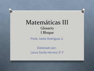 Matemáticas III
        Glosario
        I Bloque
 Profa. Ivette Rodríguez U.

     Elaborado por:
 Laura Cerda Herrera 3º F
 