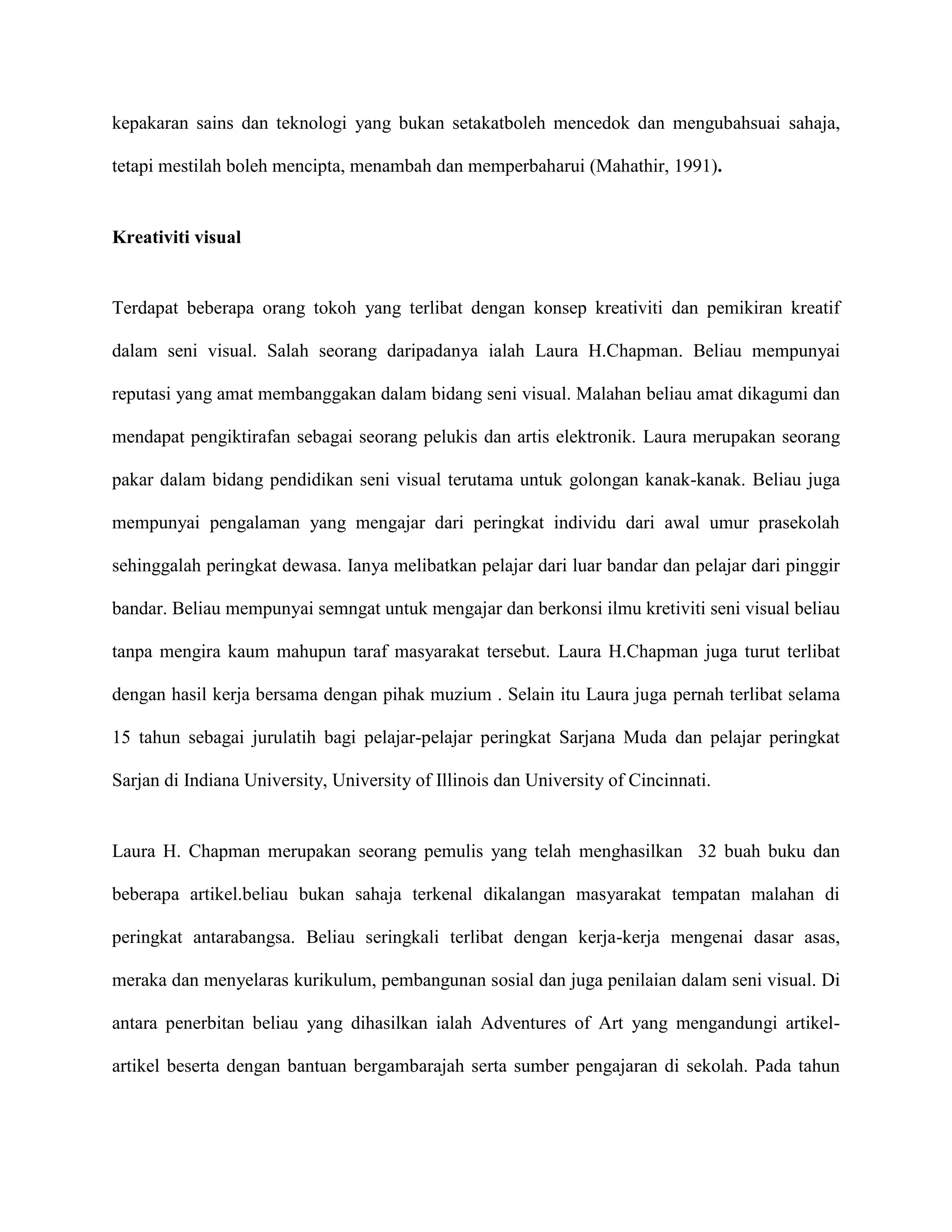 kepakaran sains dan teknologi yang bukan setakatboleh mencedok dan mengubahsuai sahaja,

tetapi mestilah boleh mencipta, menambah dan memperbaharui (Mahathir, 1991).


Kreativiti visual


Terdapat beberapa orang tokoh yang terlibat dengan konsep kreativiti dan pemikiran kreatif

dalam seni visual. Salah seorang daripadanya ialah Laura H.Chapman. Beliau mempunyai

reputasi yang amat membanggakan dalam bidang seni visual. Malahan beliau amat dikagumi dan

mendapat pengiktirafan sebagai seorang pelukis dan artis elektronik. Laura merupakan seorang

pakar dalam bidang pendidikan seni visual terutama untuk golongan kanak-kanak. Beliau juga

mempunyai pengalaman yang mengajar dari peringkat individu dari awal umur prasekolah

sehinggalah peringkat dewasa. Ianya melibatkan pelajar dari luar bandar dan pelajar dari pinggir

bandar. Beliau mempunyai semngat untuk mengajar dan berkonsi ilmu kretiviti seni visual beliau

tanpa mengira kaum mahupun taraf masyarakat tersebut. Laura H.Chapman juga turut terlibat

dengan hasil kerja bersama dengan pihak muzium . Selain itu Laura juga pernah terlibat selama

15 tahun sebagai jurulatih bagi pelajar-pelajar peringkat Sarjana Muda dan pelajar peringkat

Sarjan di Indiana University, University of Illinois dan University of Cincinnati.


Laura H. Chapman merupakan seorang pemulis yang telah menghasilkan 32 buah buku dan

beberapa artikel.beliau bukan sahaja terkenal dikalangan masyarakat tempatan malahan di

peringkat antarabangsa. Beliau seringkali terlibat dengan kerja-kerja mengenai dasar asas,

meraka dan menyelaras kurikulum, pembangunan sosial dan juga penilaian dalam seni visual. Di

antara penerbitan beliau yang dihasilkan ialah Adventures of Art yang mengandungi artikel-

artikel beserta dengan bantuan bergambarajah serta sumber pengajaran di sekolah. Pada tahun
 