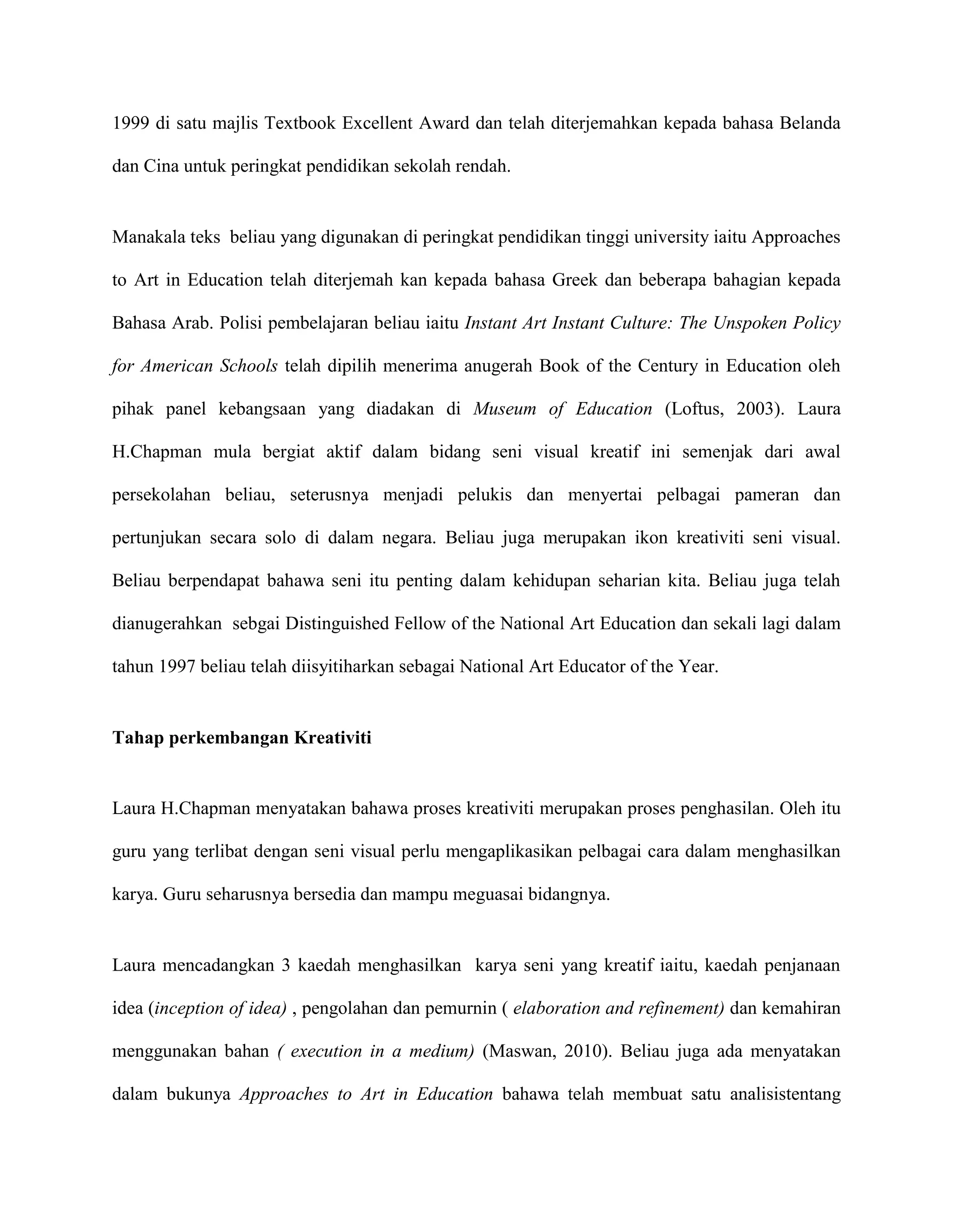1999 di satu majlis Textbook Excellent Award dan telah diterjemahkan kepada bahasa Belanda

dan Cina untuk peringkat pendidikan sekolah rendah.


Manakala teks beliau yang digunakan di peringkat pendidikan tinggi university iaitu Approaches

to Art in Education telah diterjemah kan kepada bahasa Greek dan beberapa bahagian kepada

Bahasa Arab. Polisi pembelajaran beliau iaitu Instant Art Instant Culture: The Unspoken Policy

for American Schools telah dipilih menerima anugerah Book of the Century in Education oleh

pihak panel kebangsaan yang diadakan di Museum of Education (Loftus, 2003). Laura

H.Chapman mula bergiat aktif dalam bidang seni visual kreatif ini semenjak dari awal

persekolahan beliau, seterusnya menjadi pelukis dan menyertai pelbagai pameran dan

pertunjukan secara solo di dalam negara. Beliau juga merupakan ikon kreativiti seni visual.

Beliau berpendapat bahawa seni itu penting dalam kehidupan seharian kita. Beliau juga telah

dianugerahkan sebgai Distinguished Fellow of the National Art Education dan sekali lagi dalam

tahun 1997 beliau telah diisyitiharkan sebagai National Art Educator of the Year.


Tahap perkembangan Kreativiti


Laura H.Chapman menyatakan bahawa proses kreativiti merupakan proses penghasilan. Oleh itu

guru yang terlibat dengan seni visual perlu mengaplikasikan pelbagai cara dalam menghasilkan

karya. Guru seharusnya bersedia dan mampu meguasai bidangnya.


Laura mencadangkan 3 kaedah menghasilkan karya seni yang kreatif iaitu, kaedah penjanaan

idea (inception of idea) , pengolahan dan pemurnin ( elaboration and refinement) dan kemahiran

menggunakan bahan ( execution in a medium) (Maswan, 2010). Beliau juga ada menyatakan

dalam bukunya Approaches to Art in Education bahawa telah membuat satu analisistentang
 