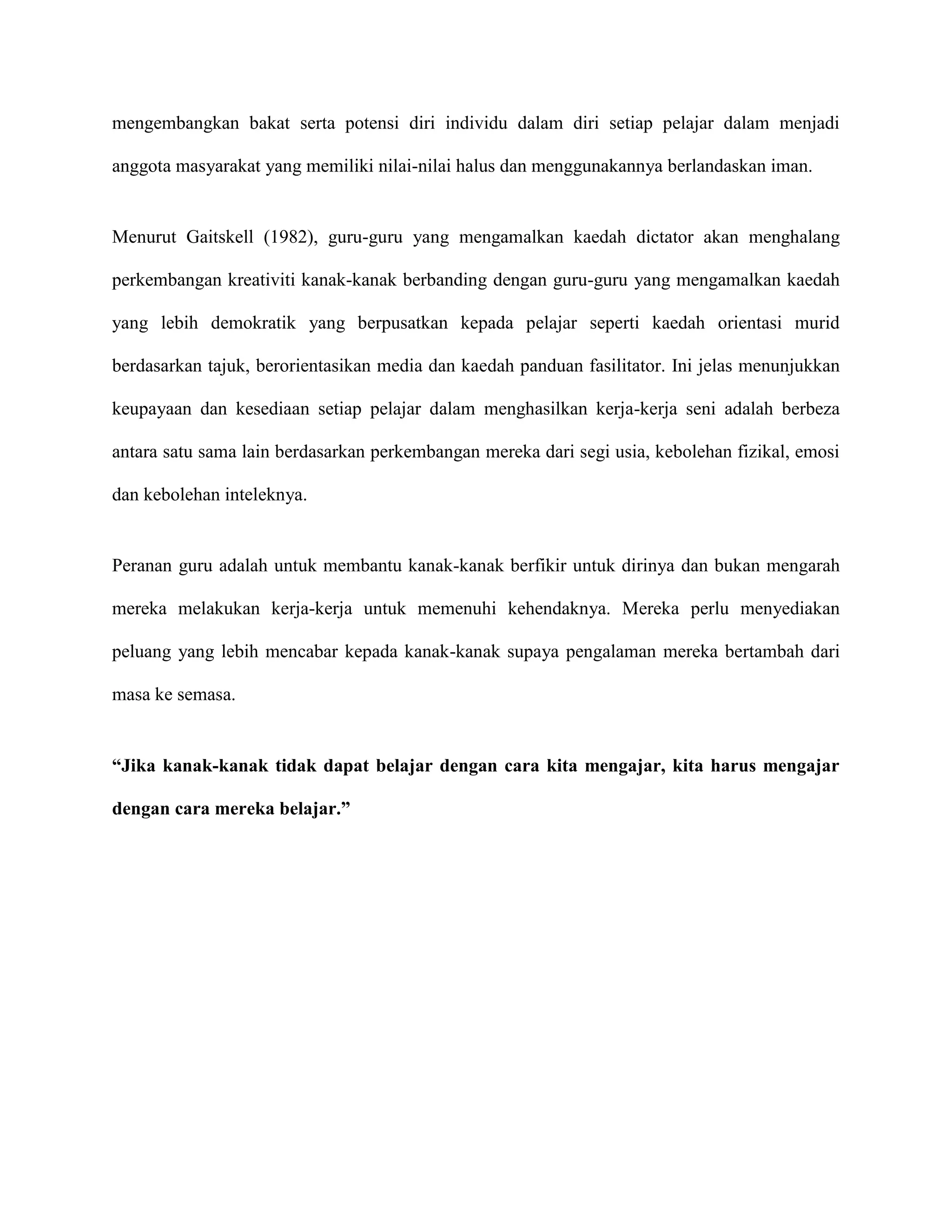 mengembangkan bakat serta potensi diri individu dalam diri setiap pelajar dalam menjadi

anggota masyarakat yang memiliki nilai-nilai halus dan menggunakannya berlandaskan iman.


Menurut Gaitskell (1982), guru-guru yang mengamalkan kaedah dictator akan menghalang

perkembangan kreativiti kanak-kanak berbanding dengan guru-guru yang mengamalkan kaedah

yang lebih demokratik yang berpusatkan kepada pelajar seperti kaedah orientasi murid

berdasarkan tajuk, berorientasikan media dan kaedah panduan fasilitator. Ini jelas menunjukkan

keupayaan dan kesediaan setiap pelajar dalam menghasilkan kerja-kerja seni adalah berbeza

antara satu sama lain berdasarkan perkembangan mereka dari segi usia, kebolehan fizikal, emosi

dan kebolehan inteleknya.


Peranan guru adalah untuk membantu kanak-kanak berfikir untuk dirinya dan bukan mengarah

mereka melakukan kerja-kerja untuk memenuhi kehendaknya. Mereka perlu menyediakan

peluang yang lebih mencabar kepada kanak-kanak supaya pengalaman mereka bertambah dari

masa ke semasa.


“Jika kanak-kanak tidak dapat belajar dengan cara kita mengajar, kita harus mengajar

dengan cara mereka belajar.”
 