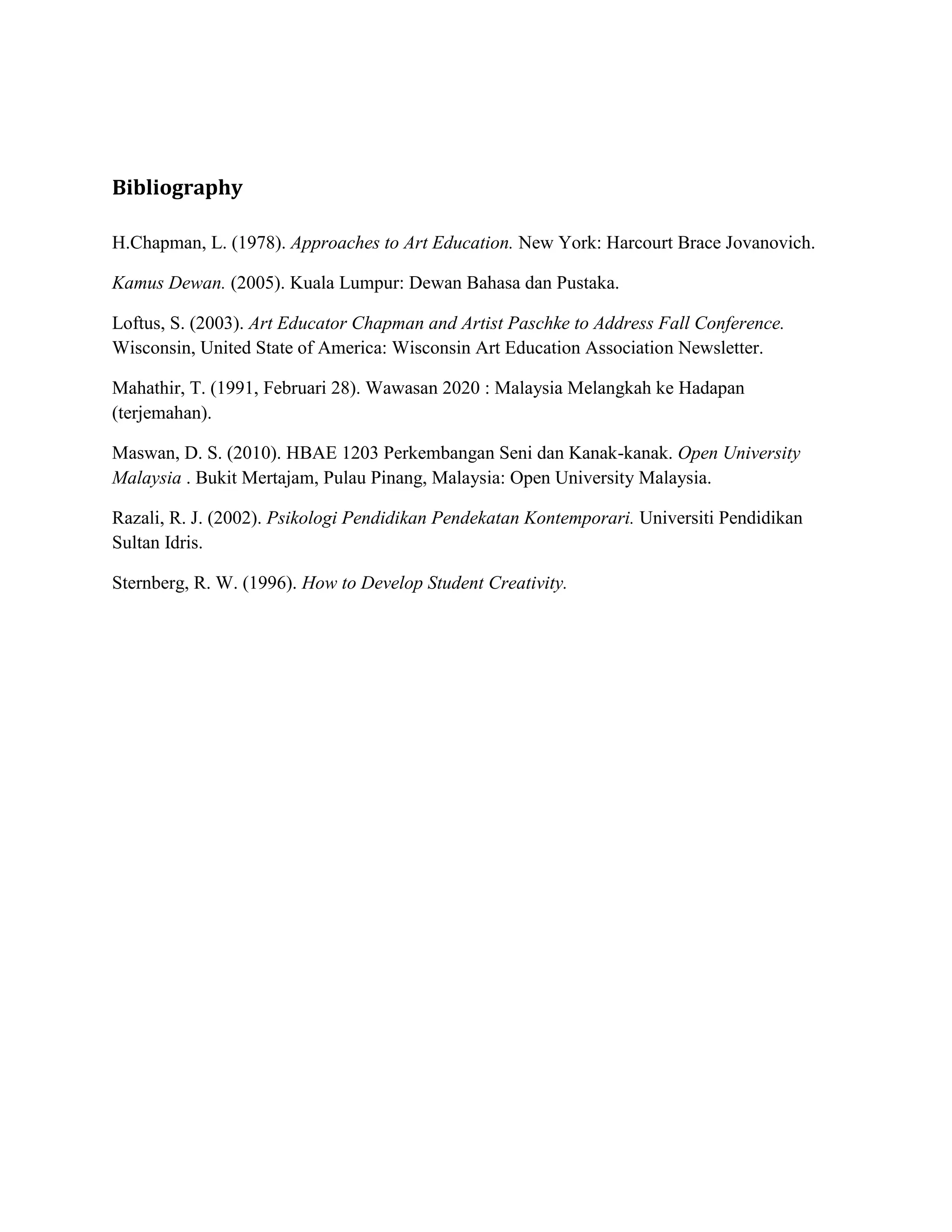 Bibliography

H.Chapman, L. (1978). Approaches to Art Education. New York: Harcourt Brace Jovanovich.

Kamus Dewan. (2005). Kuala Lumpur: Dewan Bahasa dan Pustaka.

Loftus, S. (2003). Art Educator Chapman and Artist Paschke to Address Fall Conference.
Wisconsin, United State of America: Wisconsin Art Education Association Newsletter.

Mahathir, T. (1991, Februari 28). Wawasan 2020 : Malaysia Melangkah ke Hadapan
(terjemahan).

Maswan, D. S. (2010). HBAE 1203 Perkembangan Seni dan Kanak-kanak. Open University
Malaysia . Bukit Mertajam, Pulau Pinang, Malaysia: Open University Malaysia.

Razali, R. J. (2002). Psikologi Pendidikan Pendekatan Kontemporari. Universiti Pendidikan
Sultan Idris.

Sternberg, R. W. (1996). How to Develop Student Creativity.
 