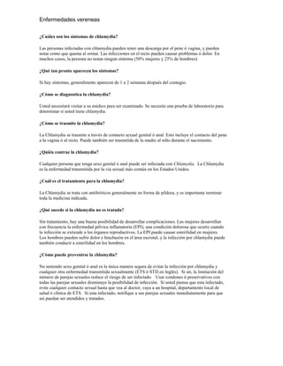 Enfermedades vereneas

¿Cuáles son los síntomas de chlamydia?

Las personas infectadas con chlamydia pueden tener una descarga por el pene ó vagina, y pueden
notar como que quema al orinar. Las infecciones en el recto pueden causar problemas ó dolor. En
muchos casos, la persona no notan ningun síntoma (50% mujeres y 25% de hombres).

¿Qué tan pronto aparecen los síntomas?

Si hay síntomas, generalmente aparecen de 1 a 2 semanas después del contagio.

¿Cómo se diagnostica la chlamydia?

Usted necesitará visitar a su médico para ser examinado. Se necesita una prueba de laboratorio para
determinar si usted tiene chlamydia.

¿Cómo se trasmite la chlamydia?

La Chlamydia se trasmite a través de contacto sexual genital ó anal. Esto incluye el contacto del pene
a la vagina ó al recto. Puede también ser trasmitida de la madre al niño durante el nacimiento.

¿Quién contrae la chlamydia?

Cualquier persona que tenga sexo genital ó anal puede ser infectada con Chlamydia. La Chlamydia
es la enfermedad transmitida por la via sexual más común en los Estados Unidos.

¿Cuál es el tratamiento para la chlamydia?

La Chlamydia se trata con antibióticos generalmente en forma de píldora, y es importante terminar
toda la medicina indicada.

¿Qué sucede si la chlamydia no es tratada?

Sin tratamiento, hay una buena posibilidad de desarrollar complicaciones. Las mujeres desarrollan
con frecuencia la enfermedad pélvica inflamatoria (EPI), una condición dolorosa que ocurre cuando
la infección se extiende a los órganos reproductivos. La EPI puede causar esterilidad en mujeres.
Los hombres pueden sufrir dolor e hinchazón en el área escrotal, y la infección por chlamydia puede
también conducir a esterilidad en los hombres.

¿Cómo puede prevenirse la chlamydia?

No teniendo sexo genital ó anal es la única manera segura de evitar la infección por chlamydia y
cualquier otra enfermedad transmitida sexualmente (ETS ó STD en Inglés). Si nó, la limitación del
número de parejas sexuales reduce el riesgo de ser infectado. Usar condones ó preservativos con
todas las parejas sexuales disminuye la posibilidad de infección. Si usted piensa que esta infectado,
evite cualquier contacto sexual hasta que vea al doctor, vaya a un hospital, departamento local de
salud ó clínica de ETS. Si esta infectado, notifique a sus parejas sexuales inmediatamente para que
así puedan ser atendidos y tratados.
 