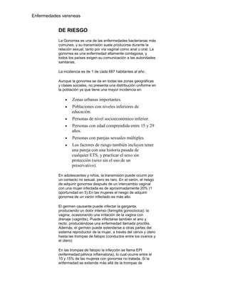 Enfermedades vereneas


           DE RIESGO
           La Gonorrea es una de las enfermedades bacterianas más
           comunes, y su transmisión suele producirse durante la
           relación sexual, tanto por vía vaginal como anal u oral. La
           gonorrea es una enfermedad altamente contagiosa, y
           todos los países exigen su comunicación a las autoridades
           sanitarias.

           La incidencia es de 1 de cada 687 habitantes al año .

           Aunque la gonorrea se da en todas las zonas geográficas
           y clases sociales, no presenta una distribución uniforme en
           la población ya que tiene una mayor incidencia en:

                   Zonas urbanas importantes.
                   Poblaciones con niveles inferiores de
                   educación.
                   Personas de nivel socioeconómico inferior.
                   Personas con edad comprendida entre 15 y 29
                   años.
                   Personas con parejas sexuales múltiples.
                   Los factores de riesgo también incluyen tener
                   una pareja con una historia pasada de
                   cualquier ETS, y practicar el sexo sin
                   protección (sexo sin el uso de un
                   preservativo).

           En adolescentes y niños, la transmisión puede ocurrir por
           un contacto no sexual, pero es raro. En el varón, el riesgo
           de adquirir gonorrea después de un intercambio vaginal
           con una mujer infectada es de aproximadamente 20% (1
           oportunidad en 5).En las mujeres el riesgo de adquirir
           gonorrea de un varón infectado es más alto.

           El germen causante puede infectar la garganta,
           produciendo un dolor intenso (faringitis gonocócica); la
           vagina, ocasionando una irritación de la vagina con
           drenaje (vaginitis). Puede infectarse también el ano y
           recto, produciéndose una enfermedad llamada proctitis.
           Además, el germen puede extenderse a otras partes del
           sistema reproductor de la mujer, a través del cérvix y útero
           hasta las trompas de falopio (conductos entre los ovarios y
           el útero)

           En las trompas de falopio la infección se llama EPI
           (enfermedad pélvica inflamatoria), lo cual ocurre entre el
           10 y 15% de las mujeres con gonorrea no tratada. Si la
           enfermedad se extiende más allá de la trompas de
 