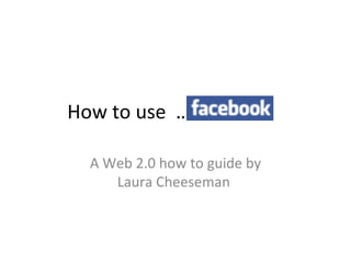 How to use  ……………  A Web 2.0 how to guide by Laura Cheeseman  