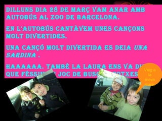 Dilluns dia 28 de març vam anar amb autobús al Zoo de Barcelona. En l'autobús cantàvem unes cançons molt divertides. Una cançó molt divertida es deia  una sardina  . Haaaaaa. També la Laura ens va dir que féssim un joc de buscar cotxes . Veig a la meva mare. 