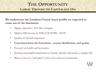 THE OPPORTUNITY
LARGE TRENDS TO CAPITALIZE ON
4
We underwrote the Loudoun County buyer profile we expected to
come out of the downturn:
• Highly educated – 58% BA or higher
• Highest HH income in THE COUNTRY - $119k
• Quality of schools important
• Concerned about the food chain…source, distribution, and quality
• Focused on health and recreation
• Seeking meaningful connections to family, friends, and nature..a simpler life
• Want to live in a “real place” with a true sense of community
 