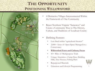 THE OPPORTUNITY
POSITIONING WILLOWSFORD
5
• 4 Distinctive Villages Interconnected Within
the Framework of One Community
• Reject Northern Virginia “Sameness” and
Create a Community True to The History,
Culture, and Traditions of Loudoun County
• Defining Features
• Lots Sited within “agricultural theaters”
• 2,000+ Acres of Open Space Managed in a
Conservancy
• Willowsford Farm and Culinary Focus
• 45+ Miles of Multipurpose Trails
• Unique Amenities—Camp Sites, Sledding
Hills, Tree Houses, Fishing Piers
• Repurposed Materials
• Education and Lifestyle Programming
 