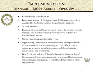 IMPLEMENTATION
MANAGING 2,000+ ACRES OF OPEN SPACE
6
• Established by Founder in 2011
• Long-term steward of the approximate 2,000 acres progressively
dedicated to the Conservancy as the community develops
• 501(c)4 Structure
• Example of Virginia Piedmont countryside to be privately owned,
managed and maintained in perpetuity as provided for in the
Community Covenant
• Conservancy is separate from the HOA
• Supported by Community Enhancement Fees paid upon transfer
of title, earned income from farming and other Conservancy-
supported activities, annual assessments and through grants,
contributions and sponsorships
• Beneficiaries include the Willowsford residents whose quality of
life is enhanced, the greater community whose rural landscapes are
maintained, and the diversity of wildlife and their habitats which
are sustained
 