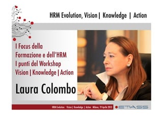 HRM Evolution, Vision| Knowledge | Action
HRM Evolution Vision| Knowledge | Action Milano, 19 Aprile 2013
I Focus della
Formazione e dell’HRM
I punti del Workshop
Vision|Knowledge|Action
Laura Colombo
 