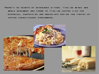 There’s no dearth of beverages either. Italian wines are world renowned and forms of Italian coffee like the espresso, cappuccino and macchiato define the tastes of coffee connoisseurs everywhere.  