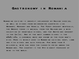 Gastronomy in Romania Romanian cuisine is greatly influenced by Balkan cooking, as well as dishes from neighboring countries like Germany, Hungary and Serbia. The Turks brought meatballs, the Greeks there is musaca, from the Bulgarians a wide selection of vegetable dishes, and the Austrians brought in the şniţel. One of the most common dishes is the mămăligăa, a cornmeal mush and known as the poor man’s dish. Pork is widely used in Romanian cuisine; beef, lamb and fish dishes are also popular. For more than 2 millennia, wine has been the favorite drink among the Romanians. The country is the 9th biggest producer of wine in the world.  